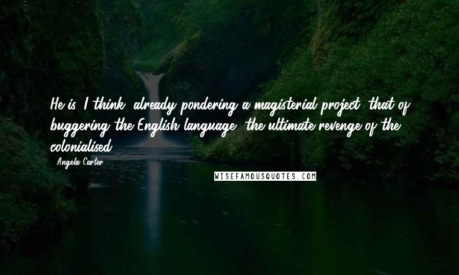 Angela Carter Quotes: He is, I think, already pondering a magisterial project: that of buggering the English language, the ultimate revenge of the colonialised.