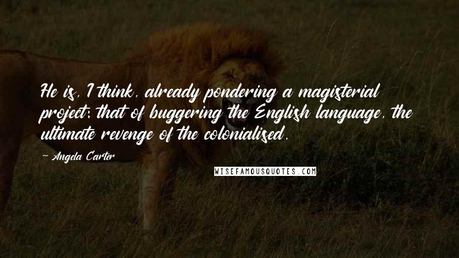 Angela Carter Quotes: He is, I think, already pondering a magisterial project: that of buggering the English language, the ultimate revenge of the colonialised.