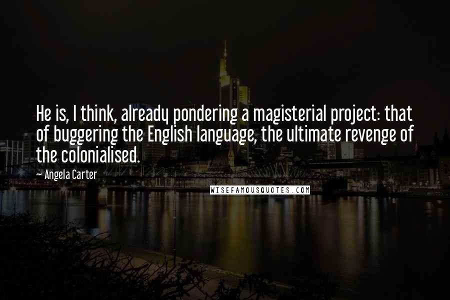 Angela Carter Quotes: He is, I think, already pondering a magisterial project: that of buggering the English language, the ultimate revenge of the colonialised.