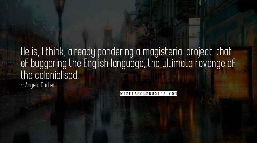 Angela Carter Quotes: He is, I think, already pondering a magisterial project: that of buggering the English language, the ultimate revenge of the colonialised.