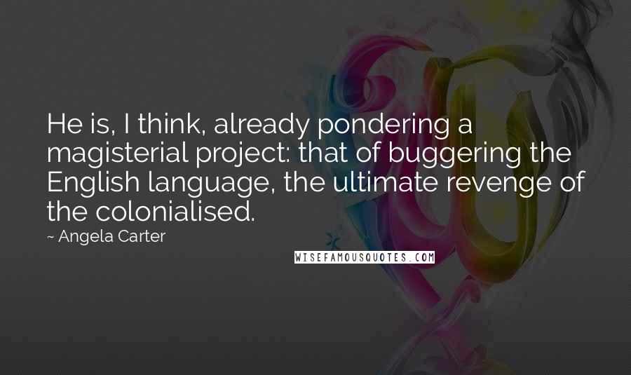 Angela Carter Quotes: He is, I think, already pondering a magisterial project: that of buggering the English language, the ultimate revenge of the colonialised.