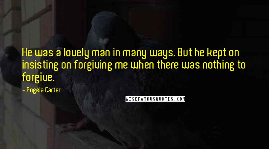 Angela Carter Quotes: He was a lovely man in many ways. But he kept on insisting on forgiving me when there was nothing to forgive.