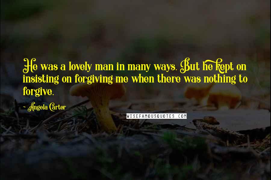 Angela Carter Quotes: He was a lovely man in many ways. But he kept on insisting on forgiving me when there was nothing to forgive.