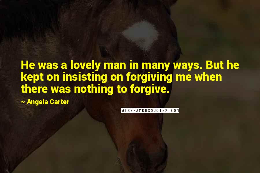 Angela Carter Quotes: He was a lovely man in many ways. But he kept on insisting on forgiving me when there was nothing to forgive.