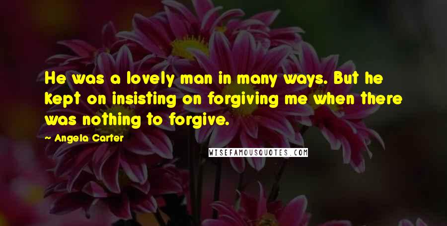 Angela Carter Quotes: He was a lovely man in many ways. But he kept on insisting on forgiving me when there was nothing to forgive.