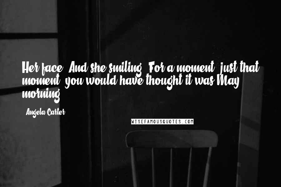 Angela Carter Quotes: Her face. And she smiling. For a moment, just that moment, you would have thought it was May morning.