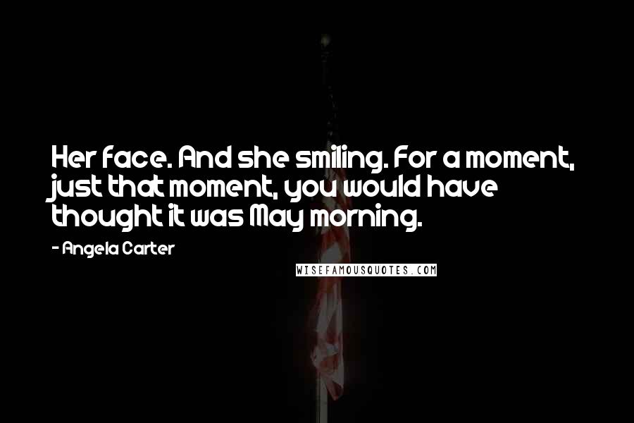 Angela Carter Quotes: Her face. And she smiling. For a moment, just that moment, you would have thought it was May morning.