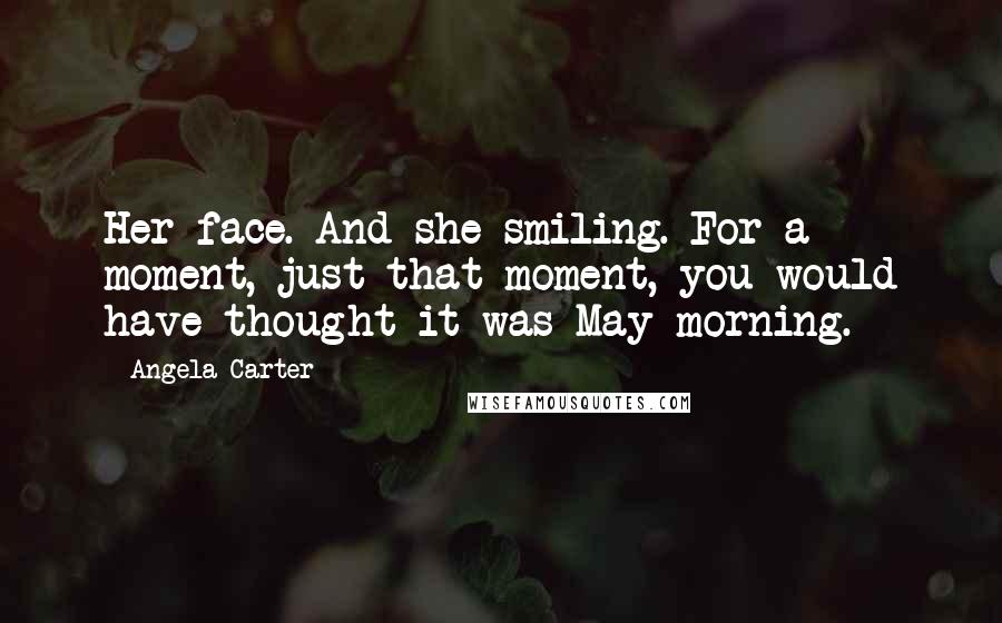 Angela Carter Quotes: Her face. And she smiling. For a moment, just that moment, you would have thought it was May morning.
