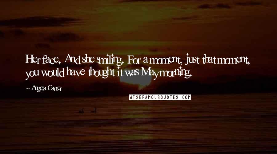 Angela Carter Quotes: Her face. And she smiling. For a moment, just that moment, you would have thought it was May morning.
