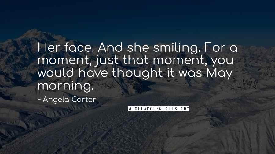 Angela Carter Quotes: Her face. And she smiling. For a moment, just that moment, you would have thought it was May morning.