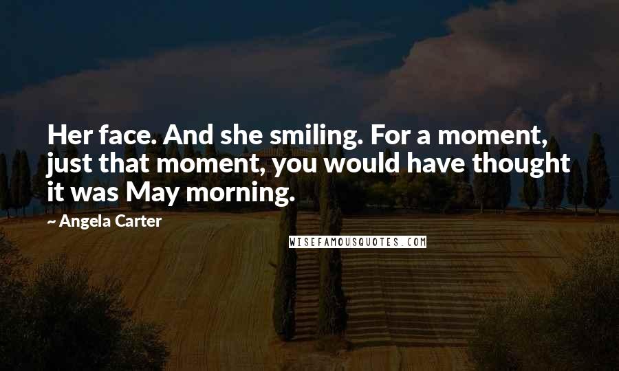 Angela Carter Quotes: Her face. And she smiling. For a moment, just that moment, you would have thought it was May morning.