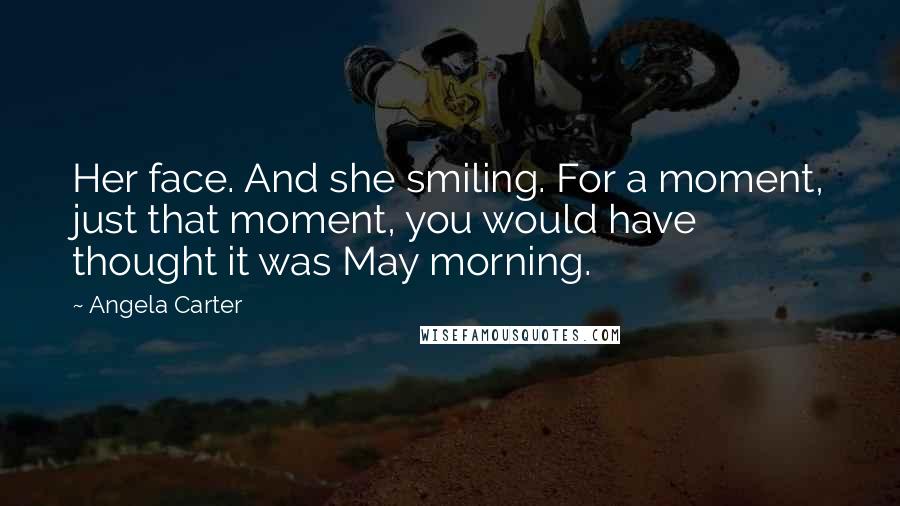 Angela Carter Quotes: Her face. And she smiling. For a moment, just that moment, you would have thought it was May morning.