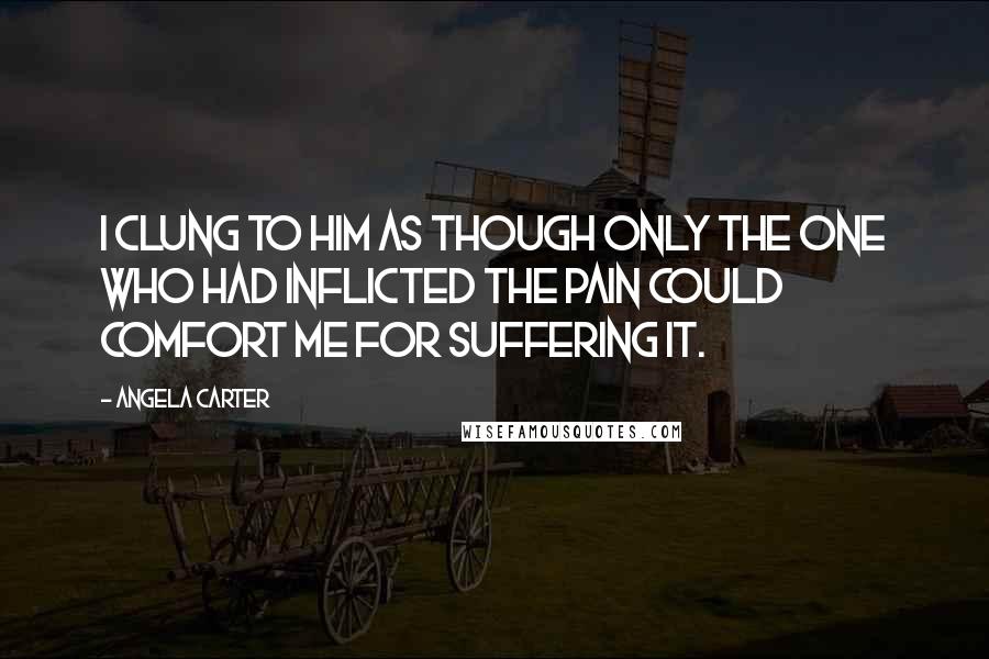 Angela Carter Quotes: I clung to him as though only the one who had inflicted the pain could comfort me for suffering it.