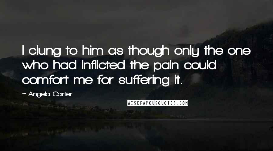 Angela Carter Quotes: I clung to him as though only the one who had inflicted the pain could comfort me for suffering it.