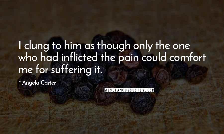 Angela Carter Quotes: I clung to him as though only the one who had inflicted the pain could comfort me for suffering it.