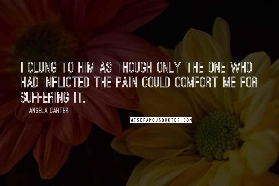 Angela Carter Quotes: I clung to him as though only the one who had inflicted the pain could comfort me for suffering it.