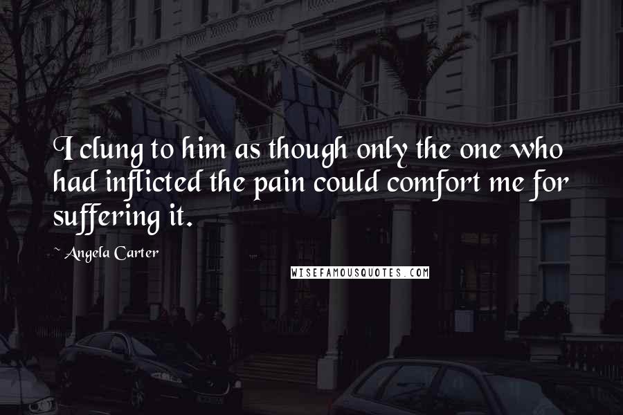 Angela Carter Quotes: I clung to him as though only the one who had inflicted the pain could comfort me for suffering it.