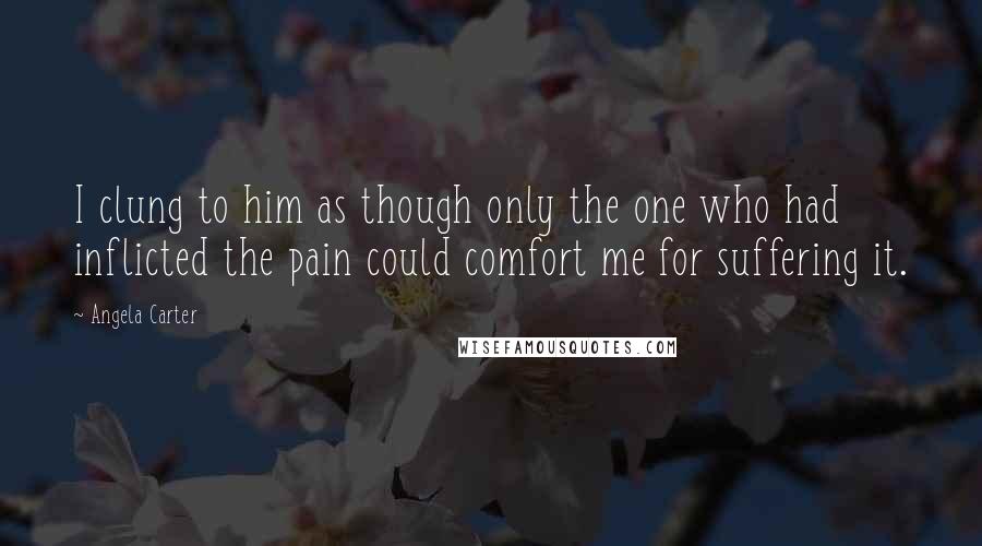 Angela Carter Quotes: I clung to him as though only the one who had inflicted the pain could comfort me for suffering it.