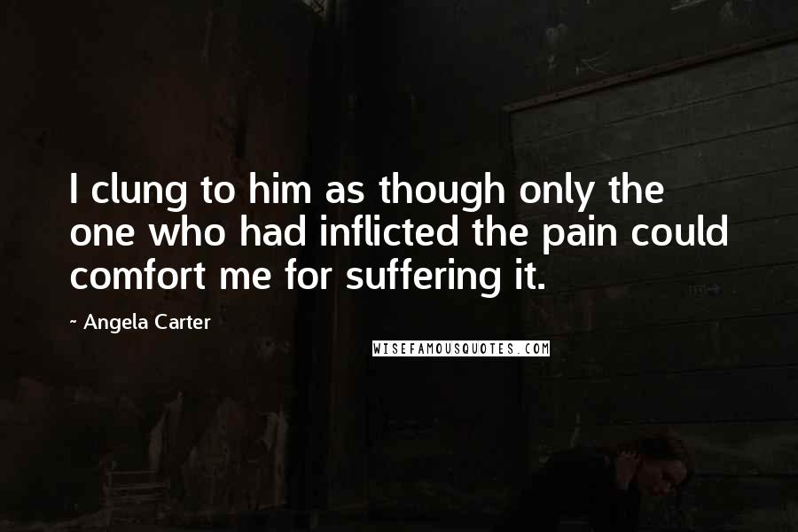 Angela Carter Quotes: I clung to him as though only the one who had inflicted the pain could comfort me for suffering it.