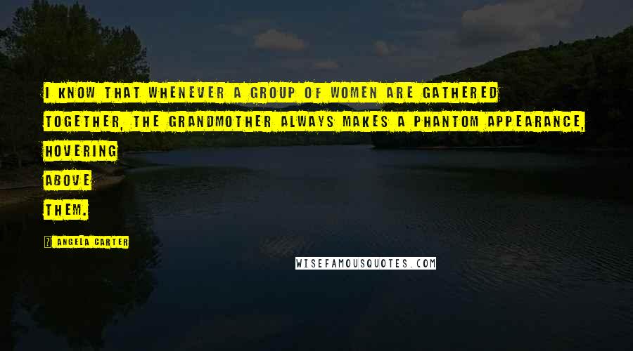 Angela Carter Quotes: I know that whenever a group of women are gathered together, the grandmother always makes a phantom appearance, hovering above them.