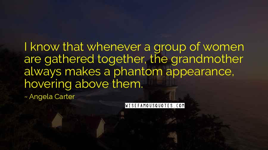 Angela Carter Quotes: I know that whenever a group of women are gathered together, the grandmother always makes a phantom appearance, hovering above them.