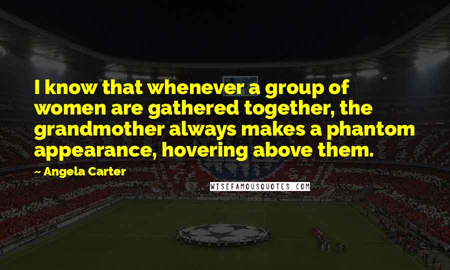 Angela Carter Quotes: I know that whenever a group of women are gathered together, the grandmother always makes a phantom appearance, hovering above them.