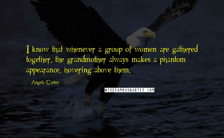 Angela Carter Quotes: I know that whenever a group of women are gathered together, the grandmother always makes a phantom appearance, hovering above them.