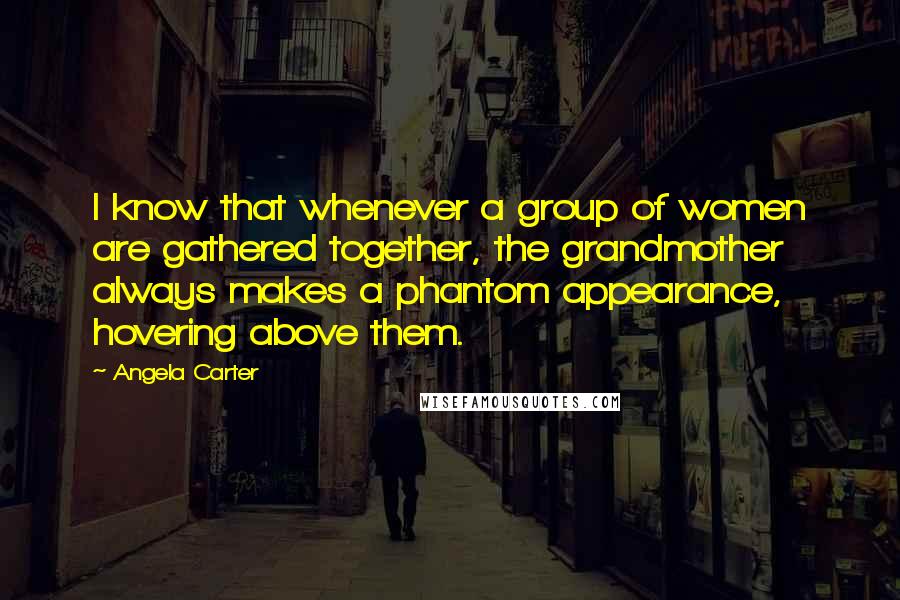 Angela Carter Quotes: I know that whenever a group of women are gathered together, the grandmother always makes a phantom appearance, hovering above them.
