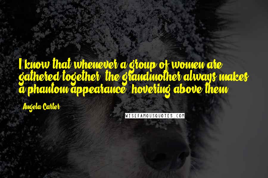 Angela Carter Quotes: I know that whenever a group of women are gathered together, the grandmother always makes a phantom appearance, hovering above them.