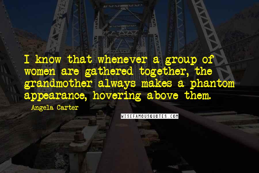 Angela Carter Quotes: I know that whenever a group of women are gathered together, the grandmother always makes a phantom appearance, hovering above them.