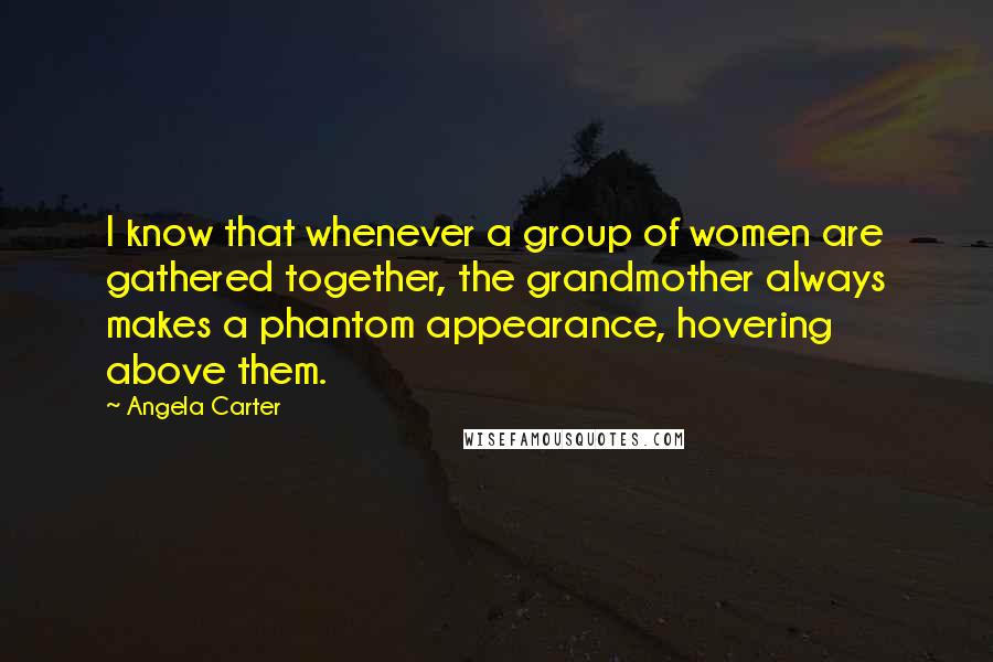 Angela Carter Quotes: I know that whenever a group of women are gathered together, the grandmother always makes a phantom appearance, hovering above them.