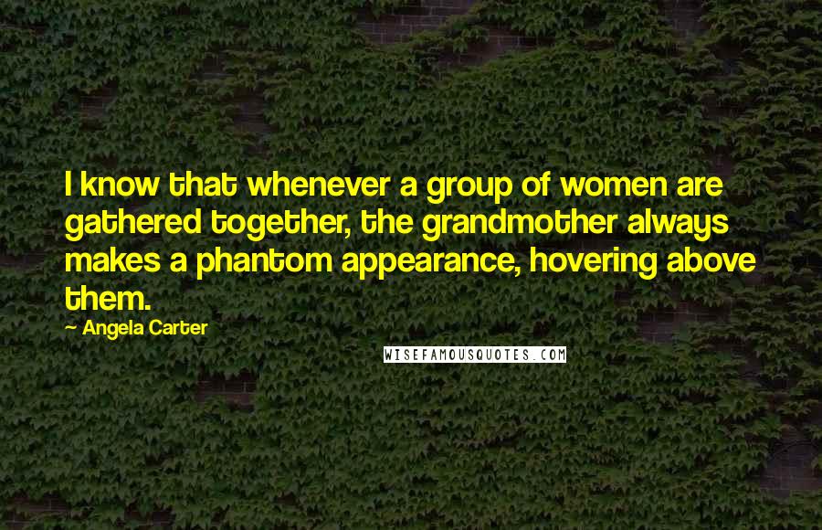 Angela Carter Quotes: I know that whenever a group of women are gathered together, the grandmother always makes a phantom appearance, hovering above them.