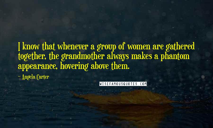 Angela Carter Quotes: I know that whenever a group of women are gathered together, the grandmother always makes a phantom appearance, hovering above them.