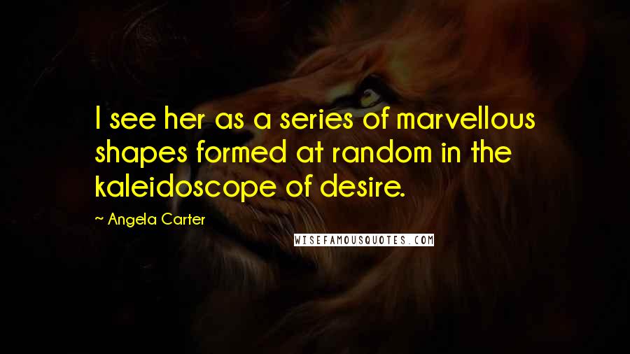 Angela Carter Quotes: I see her as a series of marvellous shapes formed at random in the kaleidoscope of desire.