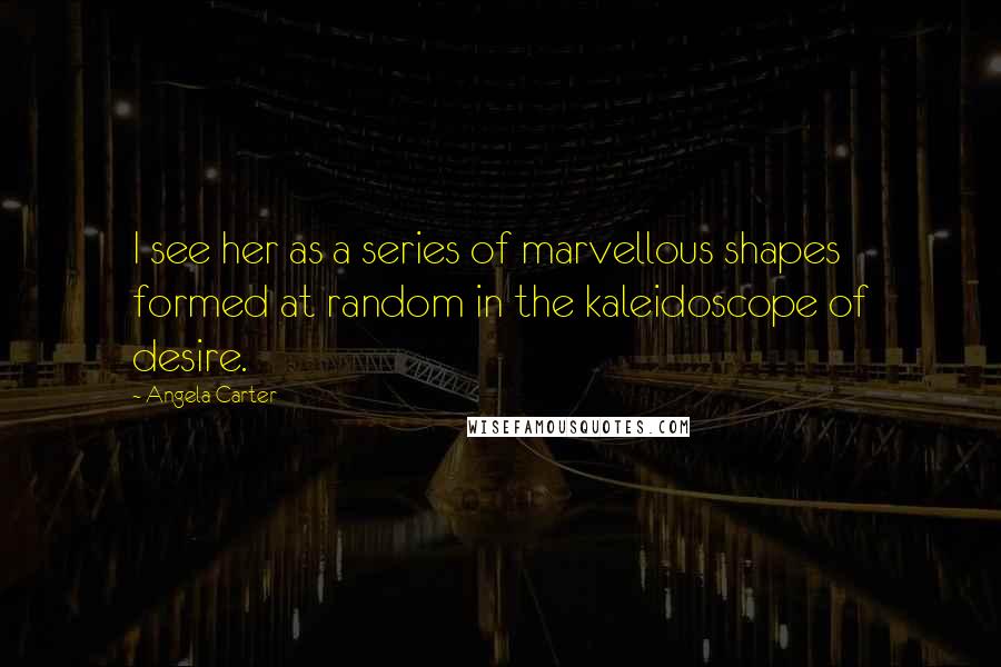 Angela Carter Quotes: I see her as a series of marvellous shapes formed at random in the kaleidoscope of desire.