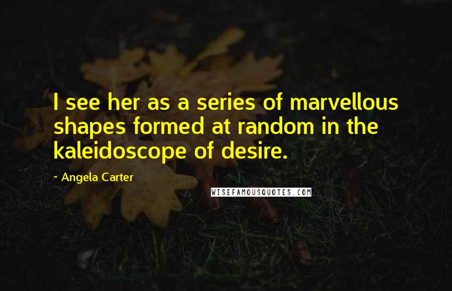 Angela Carter Quotes: I see her as a series of marvellous shapes formed at random in the kaleidoscope of desire.