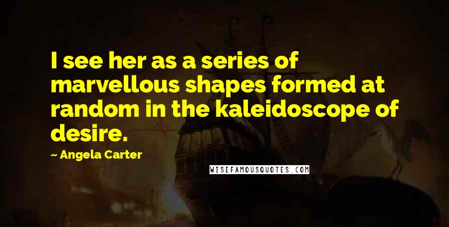 Angela Carter Quotes: I see her as a series of marvellous shapes formed at random in the kaleidoscope of desire.