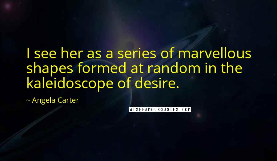 Angela Carter Quotes: I see her as a series of marvellous shapes formed at random in the kaleidoscope of desire.