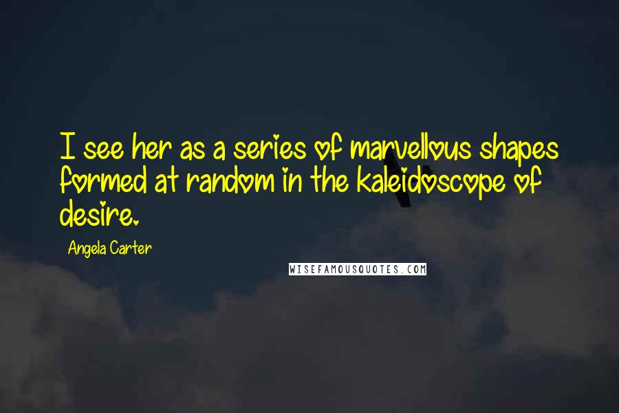 Angela Carter Quotes: I see her as a series of marvellous shapes formed at random in the kaleidoscope of desire.