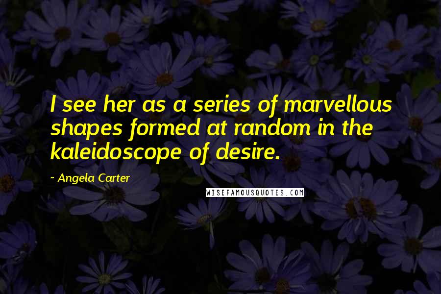 Angela Carter Quotes: I see her as a series of marvellous shapes formed at random in the kaleidoscope of desire.