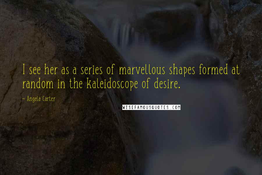 Angela Carter Quotes: I see her as a series of marvellous shapes formed at random in the kaleidoscope of desire.