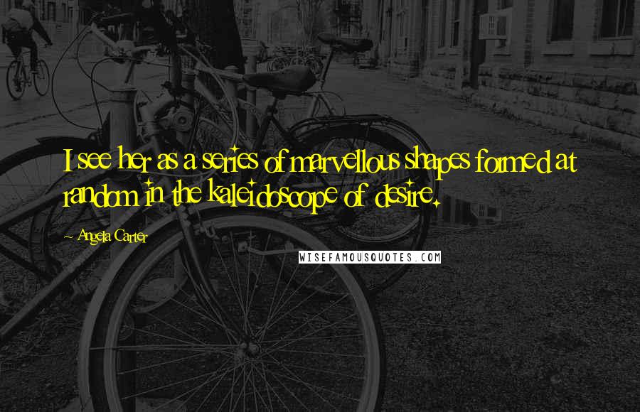 Angela Carter Quotes: I see her as a series of marvellous shapes formed at random in the kaleidoscope of desire.