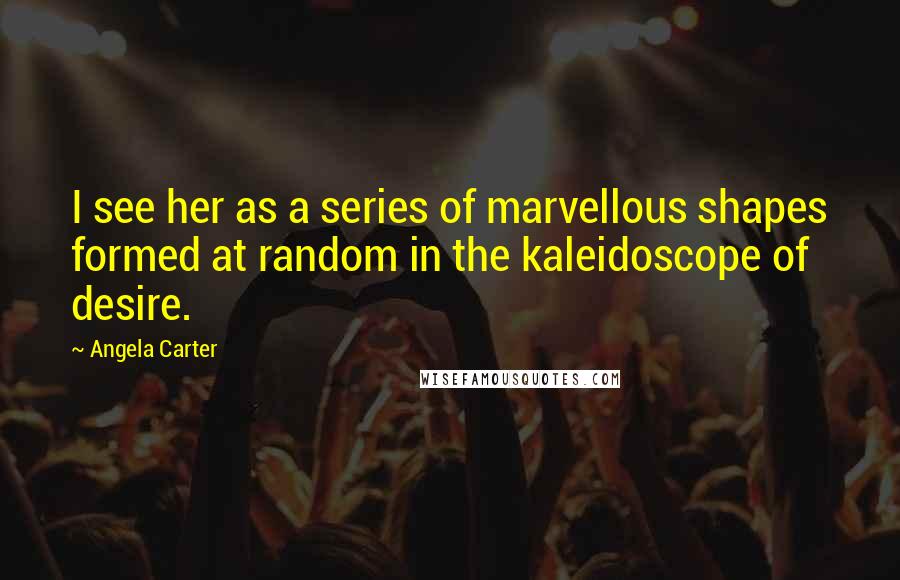 Angela Carter Quotes: I see her as a series of marvellous shapes formed at random in the kaleidoscope of desire.