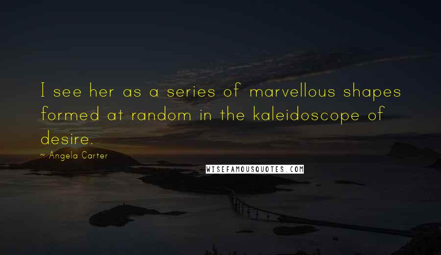 Angela Carter Quotes: I see her as a series of marvellous shapes formed at random in the kaleidoscope of desire.