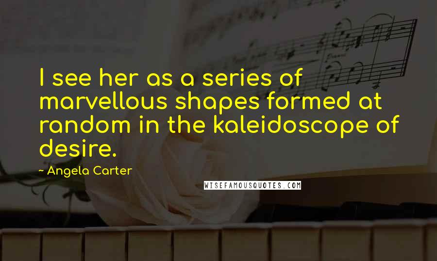 Angela Carter Quotes: I see her as a series of marvellous shapes formed at random in the kaleidoscope of desire.