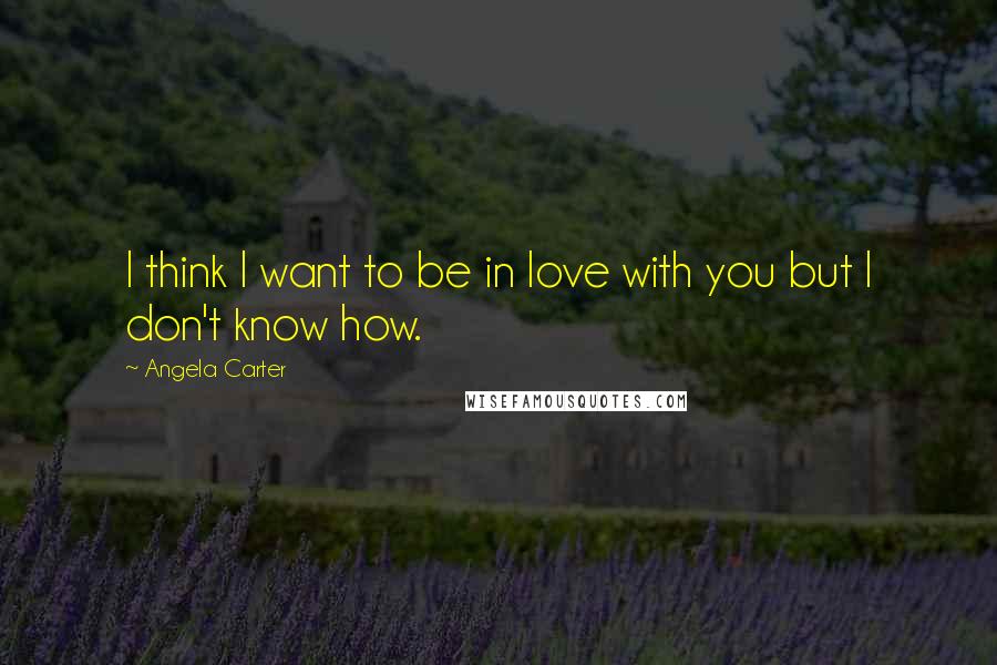 Angela Carter Quotes: I think I want to be in love with you but I don't know how.