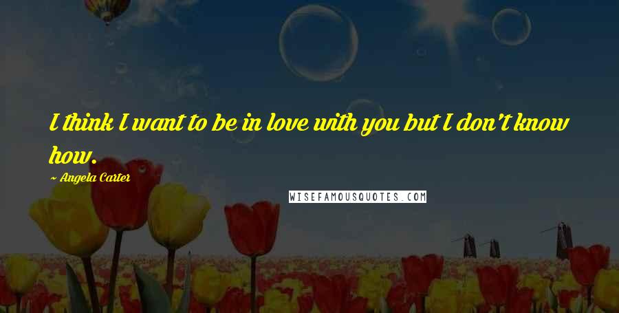 Angela Carter Quotes: I think I want to be in love with you but I don't know how.