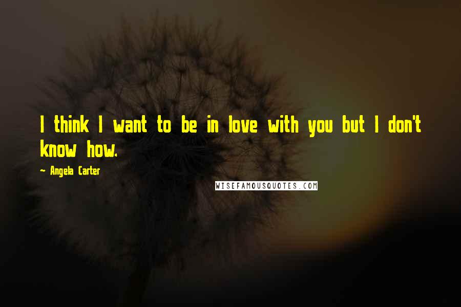 Angela Carter Quotes: I think I want to be in love with you but I don't know how.