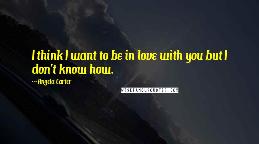 Angela Carter Quotes: I think I want to be in love with you but I don't know how.