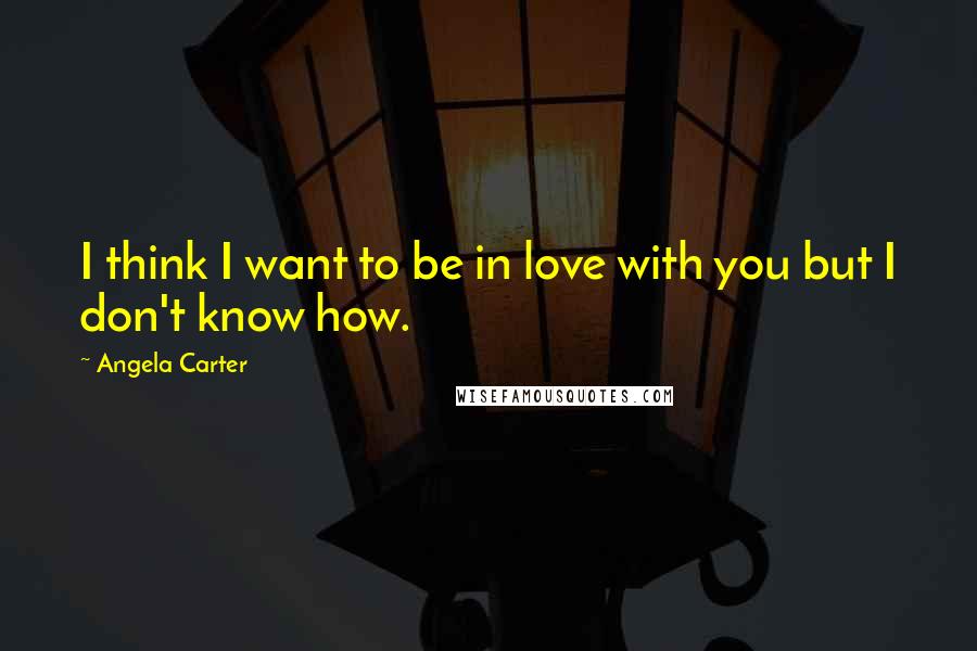 Angela Carter Quotes: I think I want to be in love with you but I don't know how.